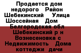 Продается дом недорого › Район ­ Шебекинский  › Улица ­ Шоссейная › Дом ­ 66 - Белгородская обл., Шебекинский р-н, Вознесеновка с. Недвижимость » Дома, коттеджи, дачи продажа   